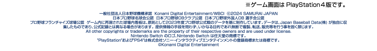 ※ゲーム画面はPlayStation4版です。一般社団法人日本野球機構承認Konami Digital Entertainment / WBCI ©2024 SAMURAI JAPAN 日本プロ野球名球会公認 日本プロ野球OBクラブ公認 日本プロ野球外国人 OB 選手会公認 プロ野球フランチャイズ球場公認 ゲーム内に再現された球場内看板は、原則として2023年度プロ野球公式戦のデータを基に制作しています。データは、Japan Baseball Data (株)が独自に収集したものであり、公式記録とは異なる場合があります。提供情報の手段を問わず、いかなる目的であれ無断で複 製、転送、販売等を行う事を固く禁じます。All other copyrights or trademarks are the property of their respective owners and are used under license.Nintendo Switch のロゴ、Nintendo Switchは任天堂の商標です。PlayStationおよび PS4は株式会社ソニー・インタラクティブエンタテインメントの登録商標または商標です。©Konami Digital Entertainment