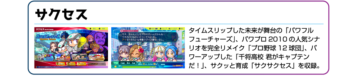 サクセス タイムスリップした未来が舞台の「パワフルフューチャーズ」、パワプロ2010の人気シナリオを完全リメイク「プロ野球12球団」、パワーアップした「千将高校 君がキャプテンだ!」、サクッと育成「サクサクセス」を収録。