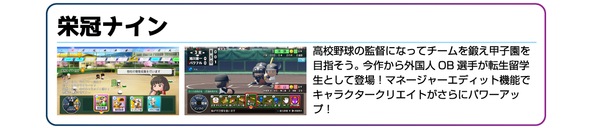 栄冠ナイン 高校野球の監督になってチームを鍛え甲子園を目指そう。今作から外国人OB選手が転生留学生として登場!マネージャーエディット機能でキャラクタークリエイトがさらにパワーアップ!