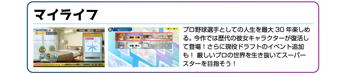 マイライフ プロ野球選手としての人生を最大30年楽しめる。今作では歴代の彼女キャラクターが復活して登場!さらに現役ドラフトのイベント追加も!厳しいプロの世界を生き抜いてスーパースターを目指そう!