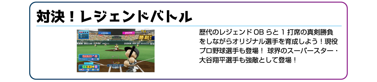 対決!レジェンドバトル 歴代のレジェンドOBらと1打席の真剣勝負をしながらオリジナル選手を育成しよう!現役プロ野球選手も登場!球界のスーパースター・大谷翔平選手も強敵として登場!