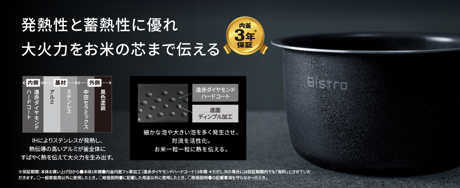 発熱性と蓄熱性に優れ大火力をお米の芯まで伝える。内釜3年※保証。IHによりステンレスが発熱し、熱伝導の高いアルミが釜全体にすばやく熱を伝えて大火力を生み出す。細かな泡や大きい泡を多く発生させ、 対流を活性化。お米一粒一粒に熱を伝える。※保証期間:本体お買い上げ日から本体1年間、内釜内調フッ素加工(遠赤ダイヤモンドハードコート)3年間 ただし次の場合には保証期間内でも「有料」とさせていただきます。・一般家庭用以外に使用したとき。 ・取扱説明書に記載した用途以外に使用したとき。・取扱説明書の記載事項を守らなかったとき。
        