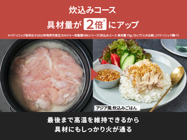 炊込みコース 具材量が2倍※にアップ。最後まで高温を維持できるから、具材にもしっかり火が通る。※パナソニック従来比2023年発売可変圧力IHジャー炊飯器VBAシリーズ (炊込みコース 具材量75g/カップ)との比較。(パナソニック調べ)