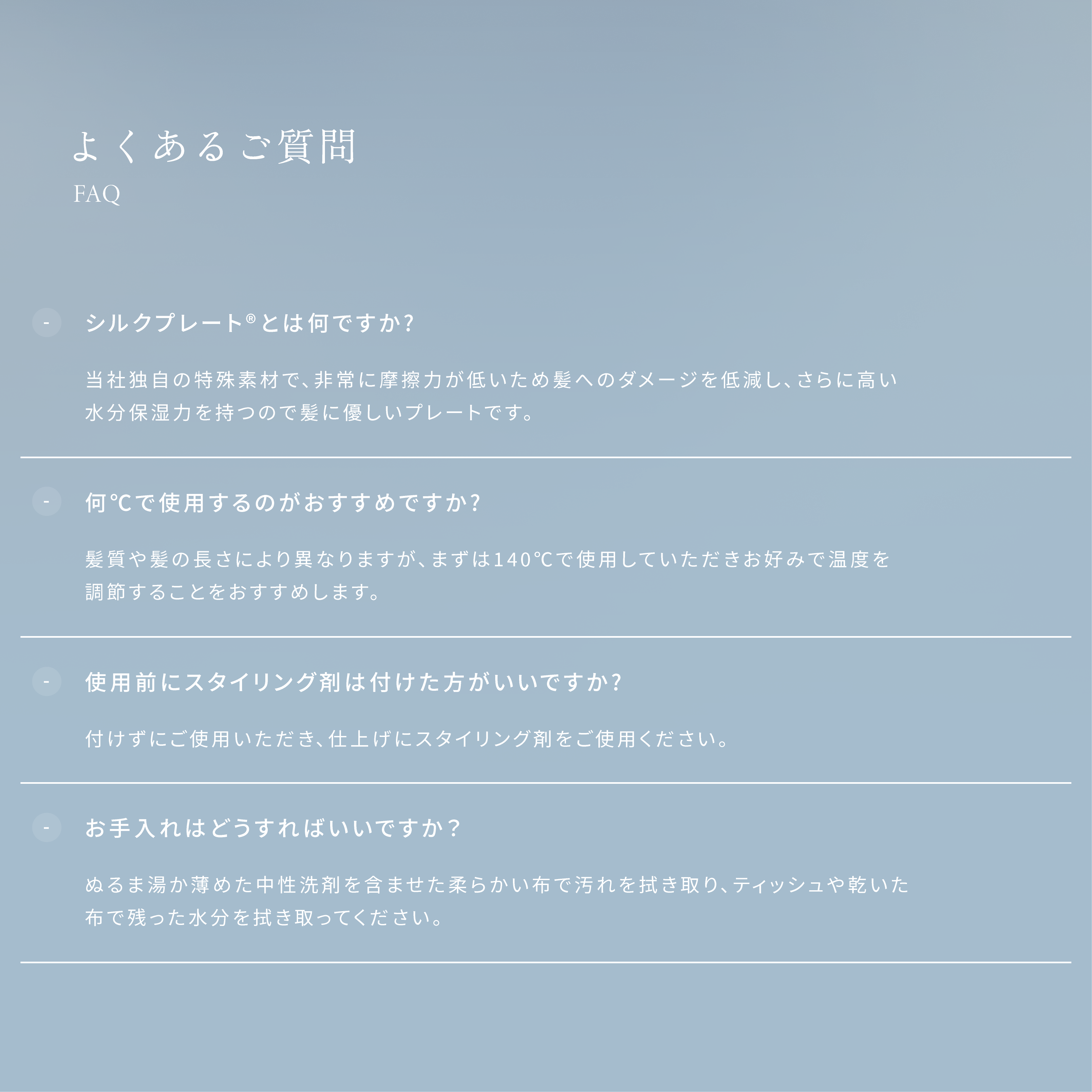 よくあるご質問 ・シルクプレートとは何ですか? 当社独自の特殊素材で、非常に摩擦力が低いため髪へのダメージを低減し、さらに高い水分保湿力を持つので髪に優しいプレートです。・何°Cで使用するのがおすすめですか? 髪質や髪の長さにより異なりますが、まずは140°Cで使用していただきお好みで温度を調節することをおすすめします。・使用前にスタイリング剤は付けた方がいいですか? 付けずにご使用いただき、仕上げにスタイリング剤をご使用ください。 ・お手入れはどうすればいいですか? ぬるま湯か薄めた中性洗剤を含ませた柔らかい布で汚れを拭き取り、ティッシュや乾いた布で残った水分を拭き取ってください。