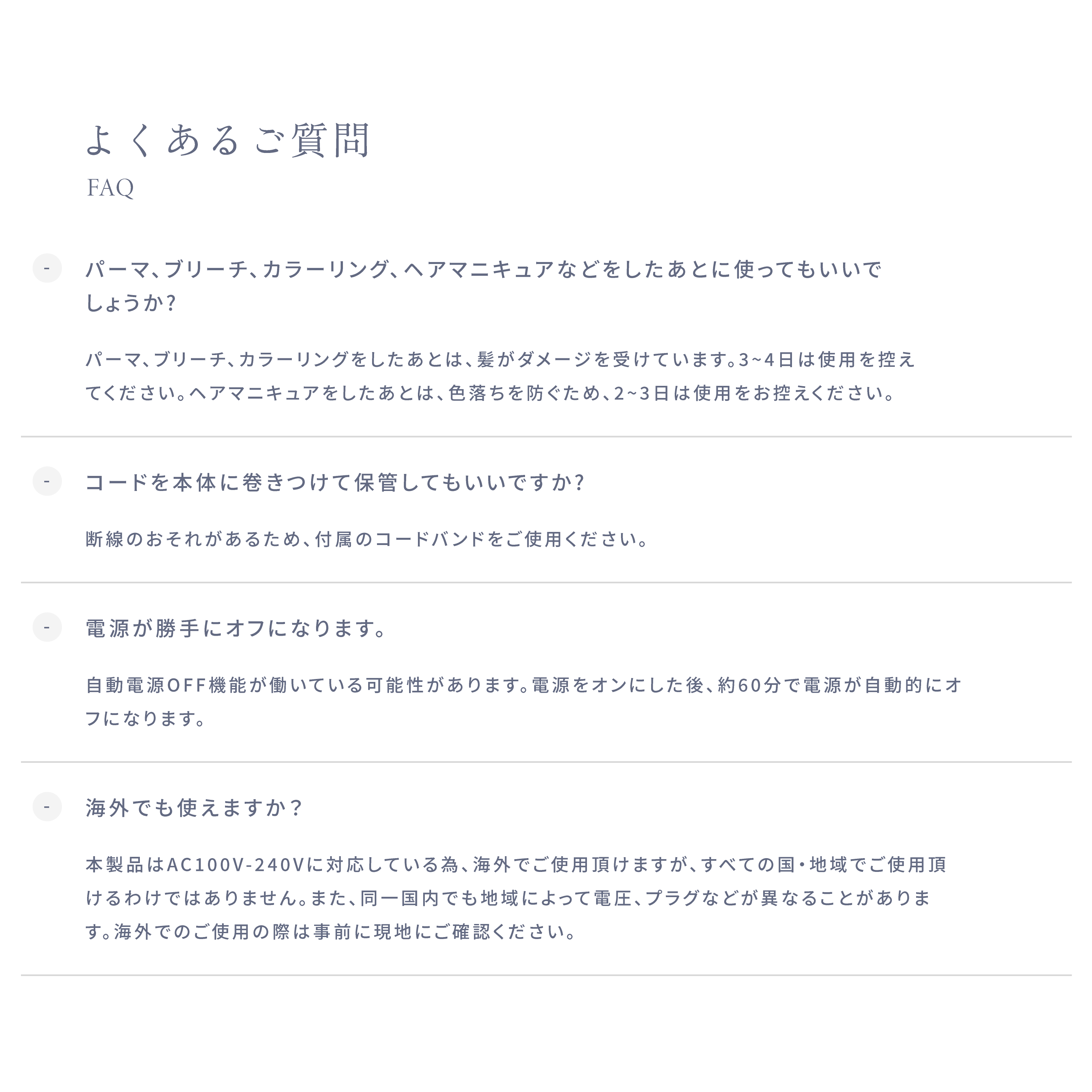 よくあるご質問 ・パーマ、ブリーチ、カラーリング、 ヘアマニキュアなどをしたあとに使ってもいいでしょうか? パーマ、ブリーチ、カラーリングをしたあとは、髪がダメージを受けています。3~4日は使用を控えてください。ヘアマニキュアをしたあとは、色落ちを防ぐため、2~3日は使用をお控えください。 ・コードを本体に巻きつけて保管してもいいですか? 断線のおそれがあるため、付属のコードバンドをご使用ください。 ・電源が勝手にオフになります。 自動電源OFF機能が働いている可能性があります。電源をオンにした後、約60分で電源が自動的にオフになります。 ・海外でも使えますか? 本製品はAC100V-240Vに対応している為、海外でご使用頂けますが、すべての国・地域でご使用頂けるわけではありません。また、同一国内でも地域によって電圧、プラグなどが異なることがあります。海外でのご使用の際は事前に現地にご確認ください。