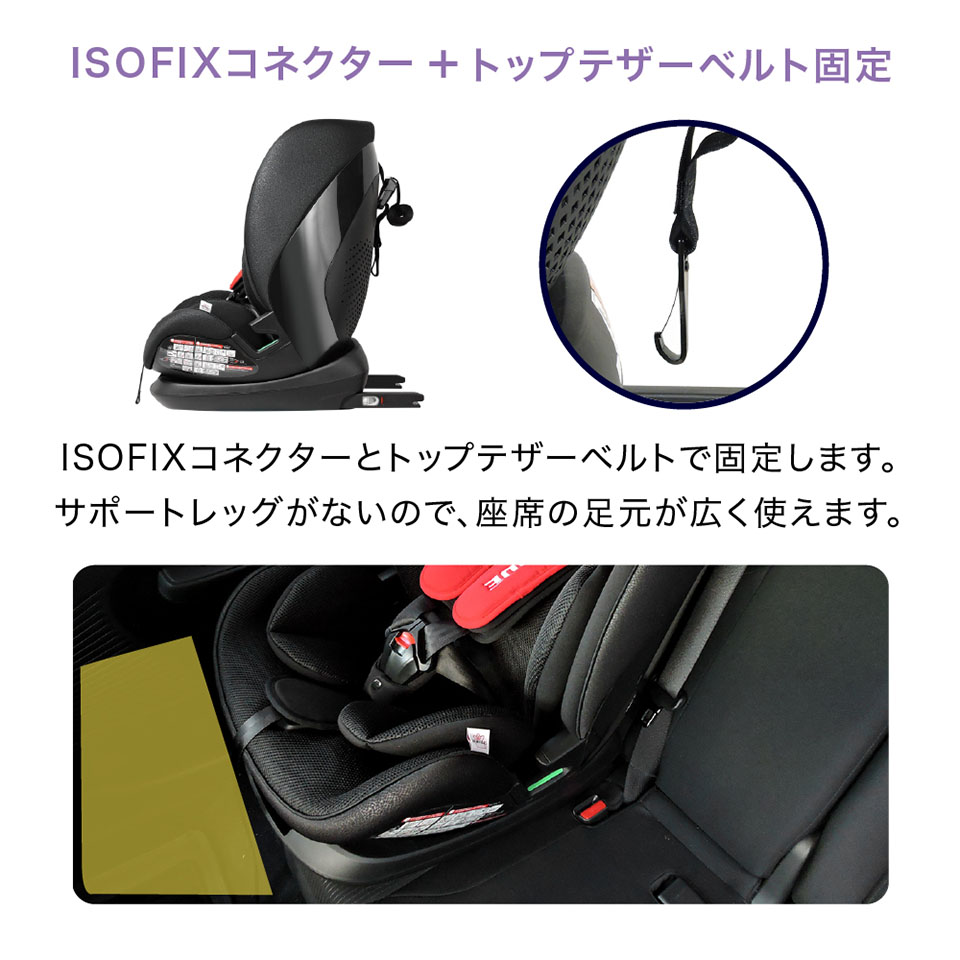 ISOFIXコネクター+トップテザーベルト固定　ISOFIXコネクターとトップテザーベルトで固定します。サポートレッグがないので、座席の足元が広く使えます。