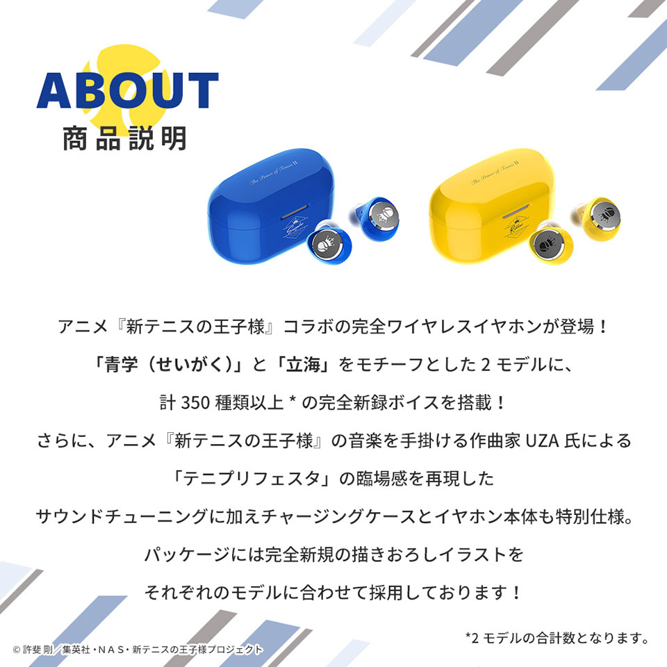 商品説明　アニメ『新テニスの王子様』コラボの完全ワイヤレスイヤホンが登場 「青学（せいがく）と「立海」をモチーフとした2モデルに、計350種類以上（モデルの合計数となります。）の完全新録ボイスを搭載 さらに、アニメアニメ『新テニスの王子様』の音楽を手掛ける作曲家UZA氏による「テニプリフェスタ」の臨場感を再現したサウンドチューニングに加えチャージングケースとイヤホン本体も特別仕様。パッケージには完全新規の描きおろしイラストをそれぞれのモデルに合わせて採用しております