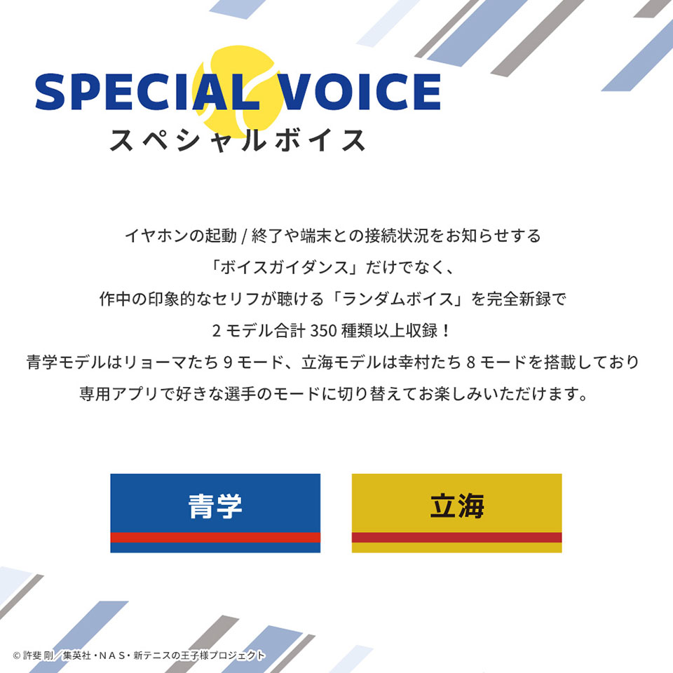 スペシャルボイス　イヤホンの起動/終了や端末との接続状況をお知らせする「ボイスガイダンス」だけでなく、作中の印象的なセリフが聞ける「ランダムボイス」を完全新録で2モデル合計350種類以上収録 青学モデルはリョーマたち9モード、立海モデルは幸村たち8モードを搭載しており専用アプリで好きな選手のモードに切り替えてお楽しみいただけます。