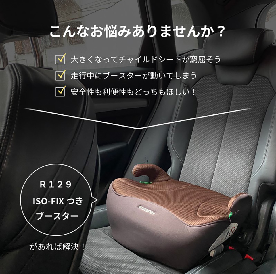こんなお悩みありませんか？ 大きくなってチャイルドシートが窮屈そう 走行中にブースターが動いてしまう 安全性も利便性もどっちも欲しい R129 ISO-FIXつき ブースターがあれば解決