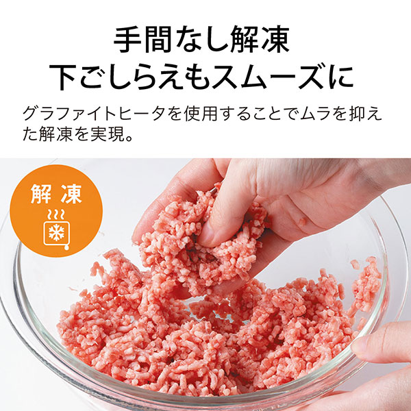 手間なし解凍 下ごしらえもスムーズに グラファイトヒータを使用することでムラを抑えた解凍を実現。