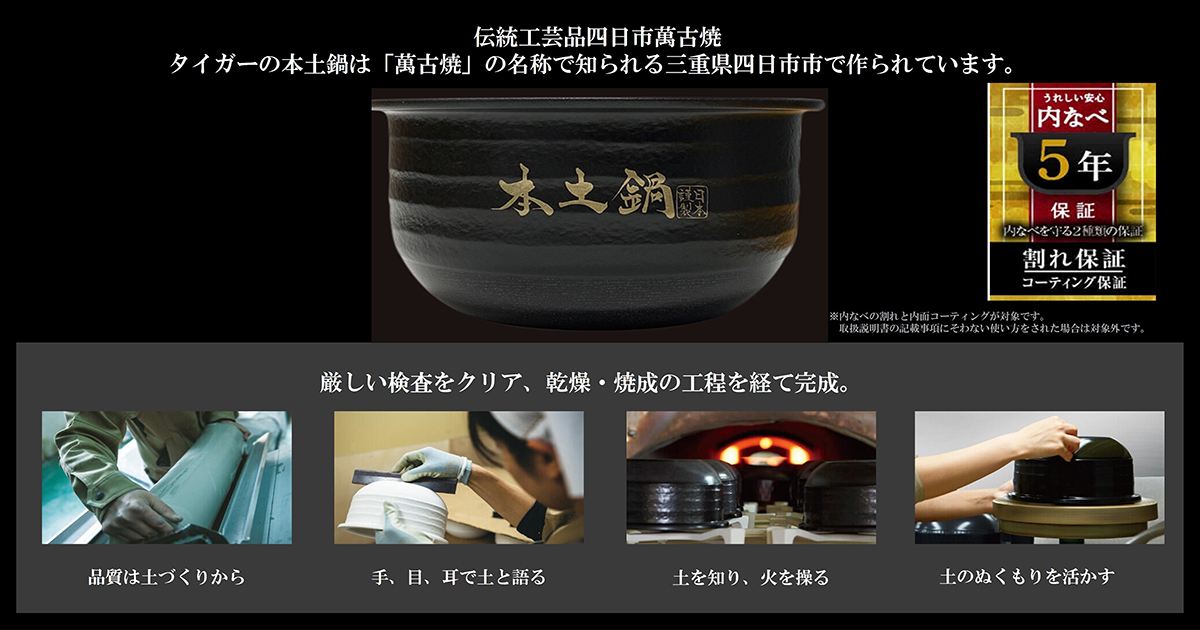 伝統工芸品四日市萬古焼　タイガーの本土鍋は「萬古焼」の名称で知られる三重県四日市市で作られています。　厳しい検査をクリア、乾燥・焼成の工程を経て完成
