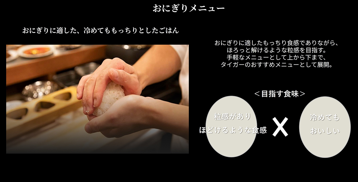 おにぎりメニュー　おにぎりに適した、覚めてももっちりとしたごはん　おにぎりに適したもっちり食感でありながら、ホロっと解けるような粒感を目指す。手軽なメニューとして上から下まで、タイガーのおすすめメニューとして展開。