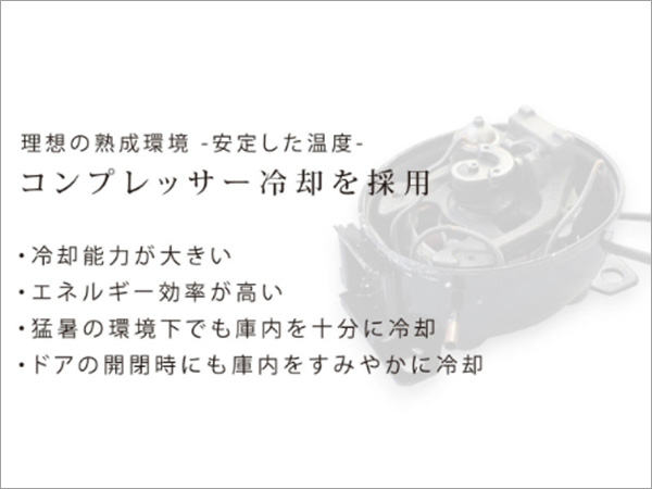 理想の熟成環境 -安定した温度- コンプレッサー冷却を採用 ・冷却能力が大きい ・エネルギー効率が高い ・猛暑の環境下でも庫内を十分に冷却 ・ドアの開閉時にも庫内をすみやかに冷却