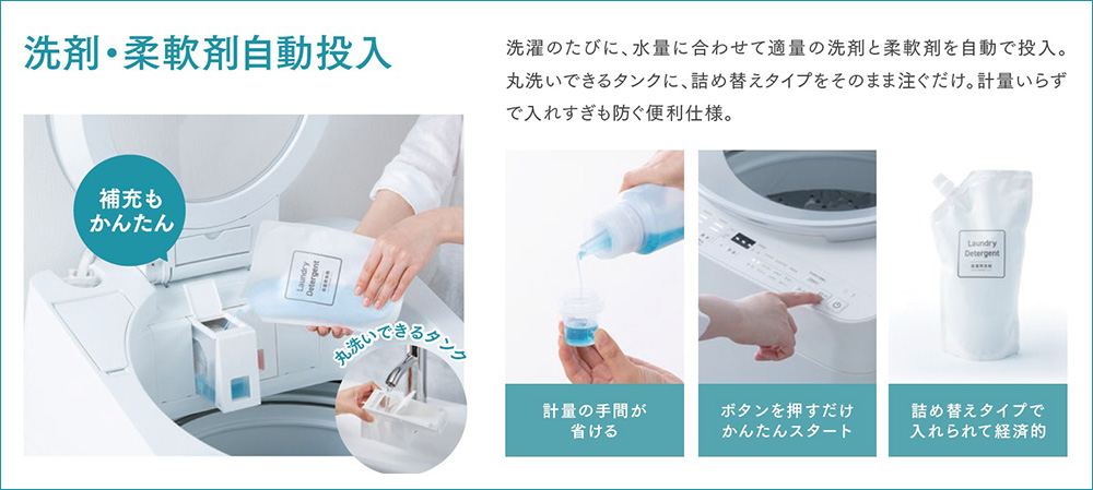 洗剤・柔軟剤自動投入 洗濯のたびに、水量に合わせて適量の洗剤と柔軟剤を自動で投入。丸洗いできるタンクに、詰め替えタイプをそのまま注ぐだけ。計量いらずで入れすぎも防ぐ便利仕様。