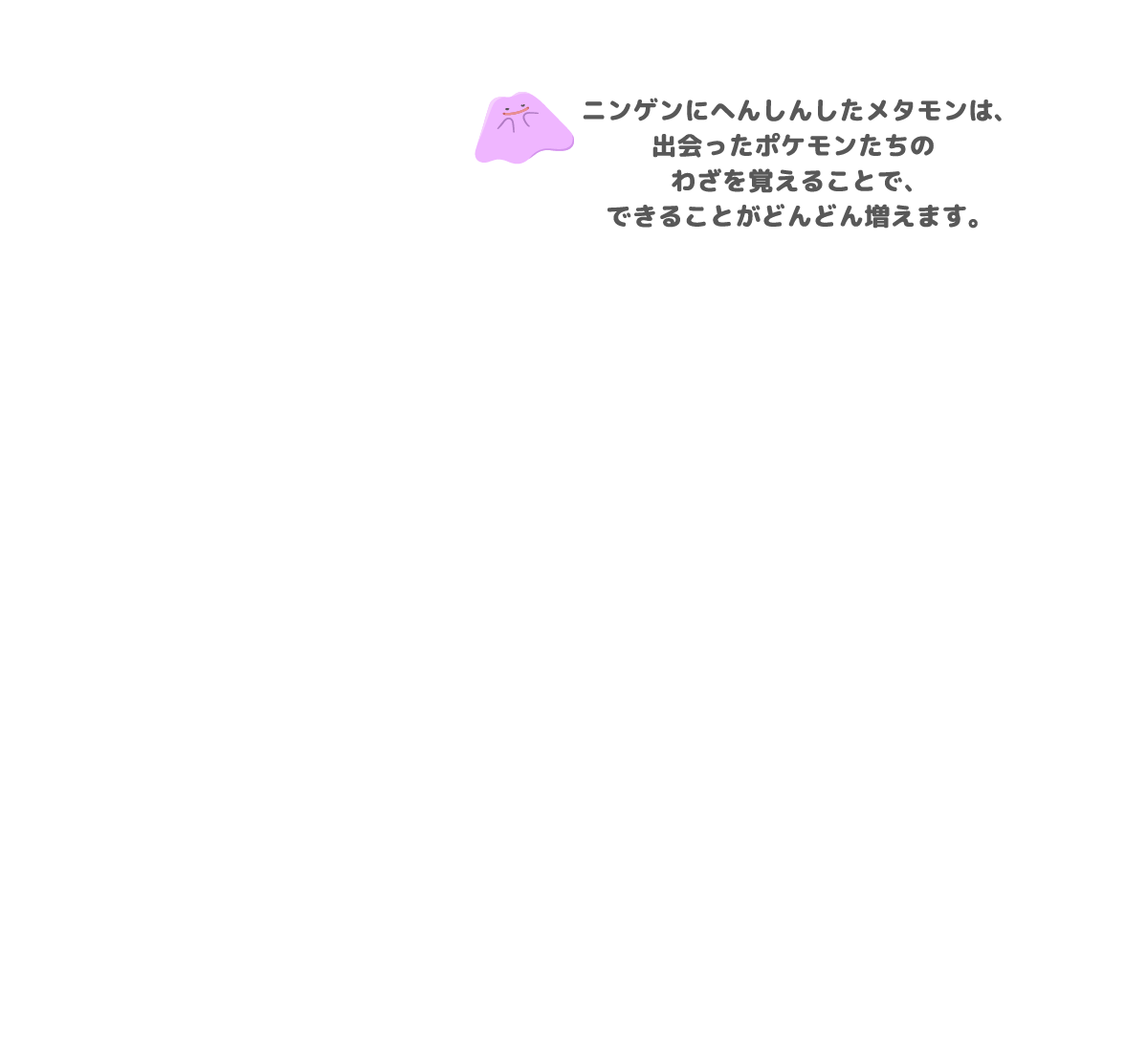 ニンゲンにへんしんしたメタモンは、出会ったポケモンたちのわざを覚えることで、できることがどんどん増えます。