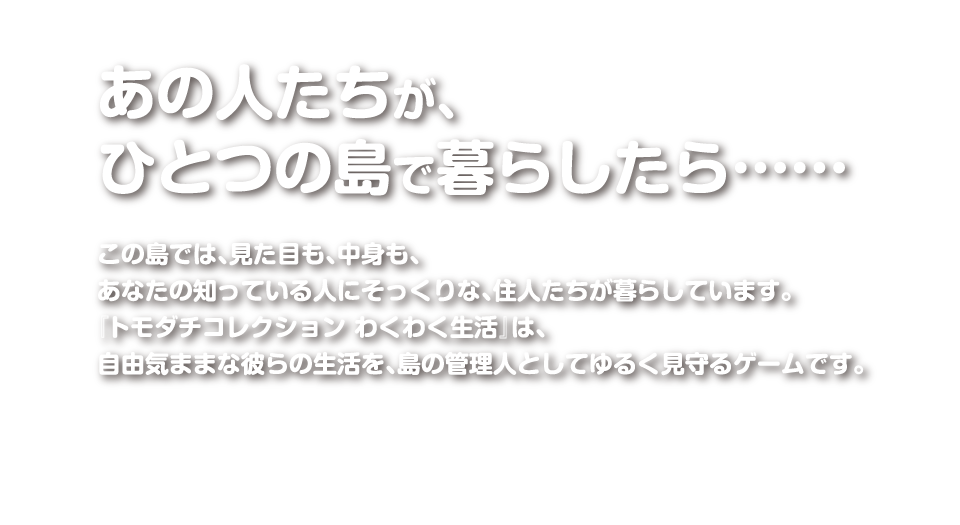 あの人たちが、ひとつの島でくらしたら…　この島では、見た目も、中身も、あなたの知っている人にそっくりな、住人たちが暮らしています。「トモダチコレクション わくわく生活」は、自由気ままな彼らの生活を、島の管理人としてゆるく見守るゲームです。