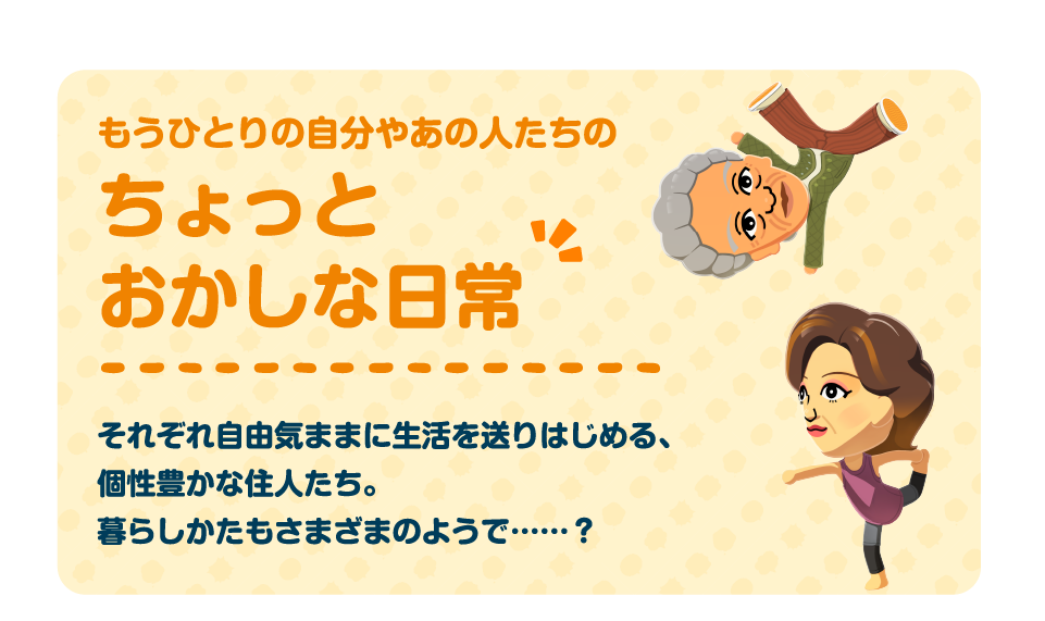 もう一人の自分やあの人たちのちょっとおかしな日常　それぞれ自由気ままに生活を送りはじめる、個性豊かな住人たち。暮らし方も様々なようで・・・・？