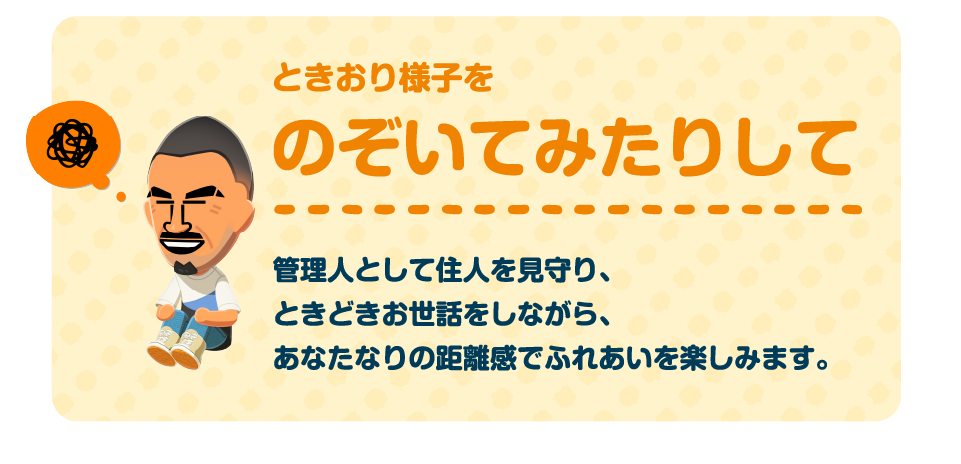 ときおり様子をのぞいてみたりして　管理人として住民を見守り、ときどきお世話をしながら、あなたなりの距離感でふれあいを楽しみます。