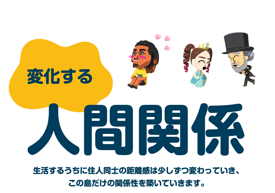 変化する人間関係　生活するうちに住人同士の距離感は少しづつ変わっていき、この島だけの関係性を築いていきます。