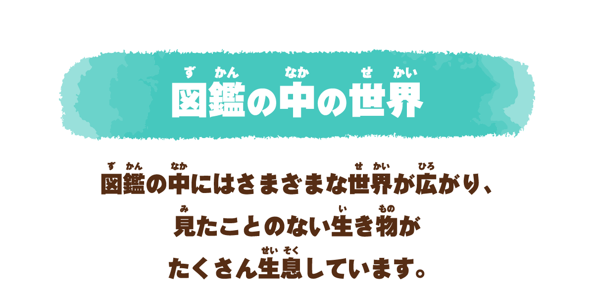 図鑑の中の世界 図鑑の中にはさまざまな世界が広がり、見たことのない生き物がたくさん生息しています。