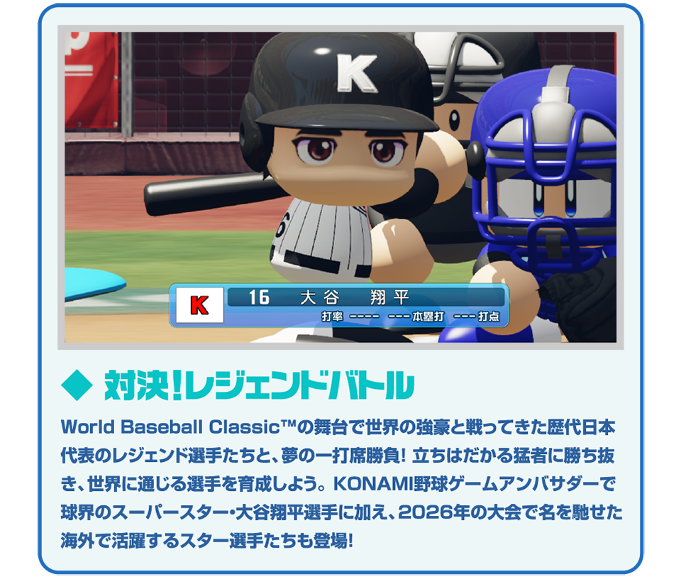 ◆対決！レジェンドバトル World Baseball Classic™の舞台で世界の強豪と戦ってきた歴代日本代表のレジェンド選手たちと、夢の一打席勝負！立ちはだかる猛者に勝ち抜き、世界に通じる選手を育成しよう。KONAMI野球ゲームアンバサダーで球界のスーパースター・大谷翔平選手に加え、2026年の大会で名を馳せた海外で活躍するスター選手たちも登場！