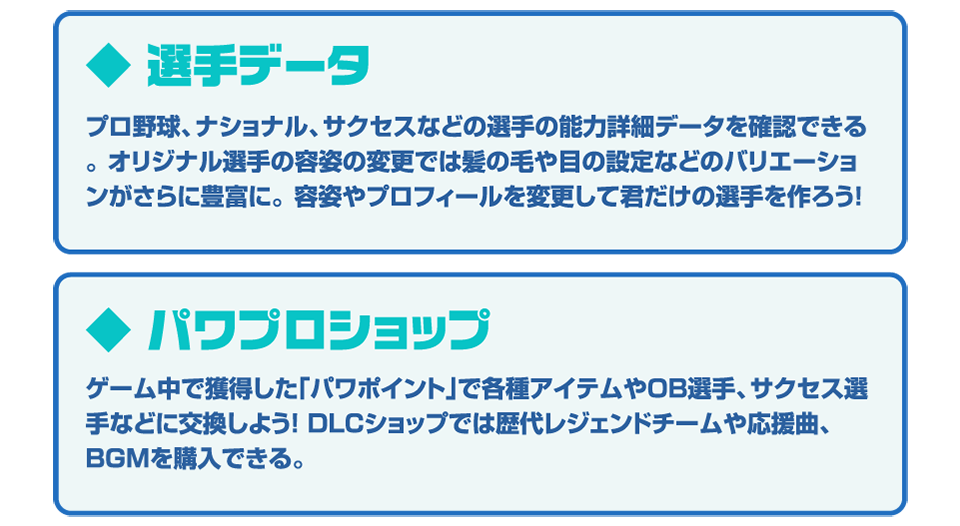 ◆選手データ プロ野球、ナショナル、サクセスなどの選手の能力評価データを確認できる。オリジナル選手の容姿の設定では髪の毛や肌の設定などのバリエーションがさらに豊富に。容姿やプロフィールを変更して君だけの選手を作ろう！ ◆パワプロショップ ゲーム中で獲得した「パワポイント」で各種アイテムやOB選手、サクセス選手などに交換しよう！DLCショップでは歴代レジェンドチームや応援曲、BGMを購入できる。