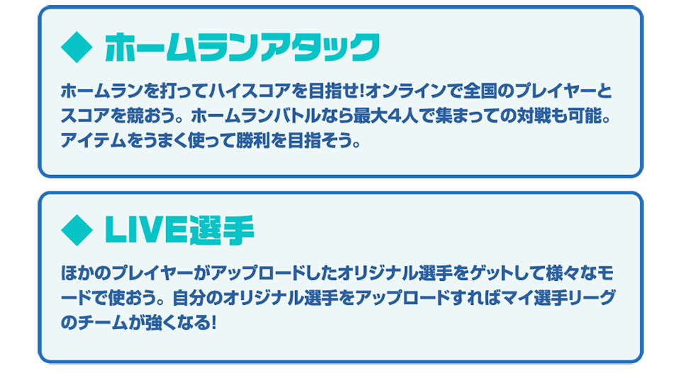 ◆ホームランアタック ホームランを打ってハイスコアを目指せ！オンラインで全国のプレイヤーとスコアを競おう。ホームランバトルなら最大4人で集まっての対戦も可能。アイテムをうまく使って勝利を掴もう。◆LIVE選手 ほかのプレイヤーがアップロードしたオリジナル選手をゲットして様々なモードで使おう。自分のオリジナル選手をアップロードすればマイ選手リーグのチームが強くなる！