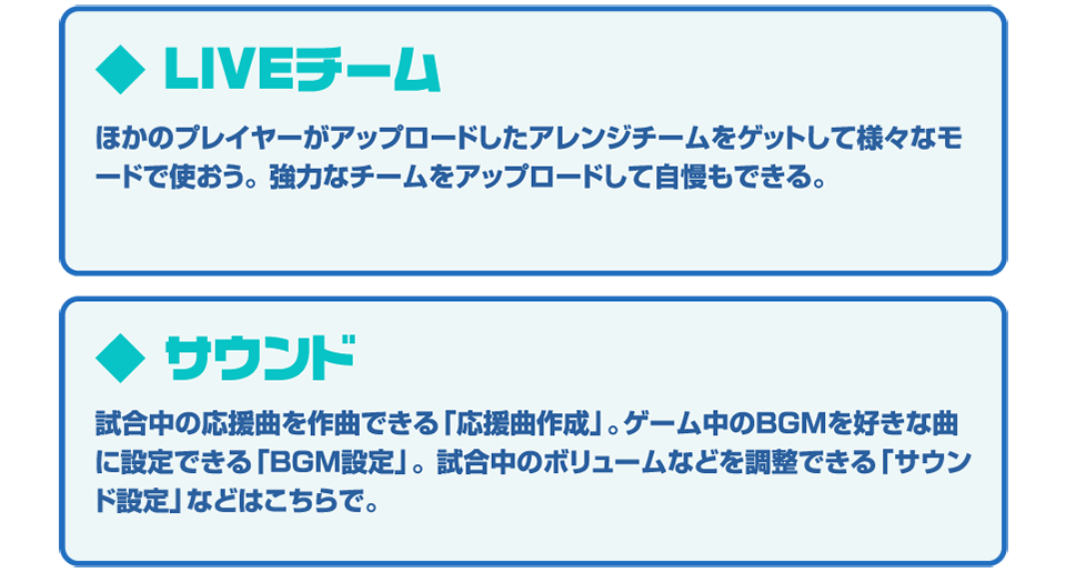 ◆LIVEチーム ほかのプレイヤーがアップロードしたアレンジチームをゲットして様々なモードで使おう。強力なチームをアップロードして自慢もできる。◆サウンド 試合中の応援曲を作曲できる「応援曲作成」。ゲーム中のBGMを好きな曲に設定できる「BGM設定」。試合中のボリュームなどを調整できる「サウンド設定」などはこちらで。
