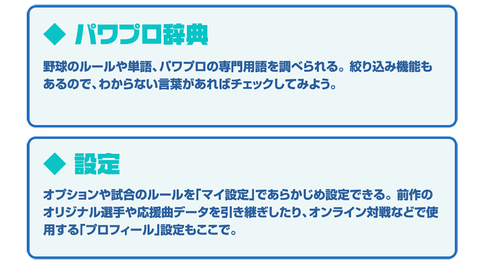 ◆パワプロ辞典 野球のルールや単語、パワプロの専門用語を調べられる。絞り込み機能もあるので、わからない言葉があればチェックしてみよう。◆設定 オプションや試合のルールを「マイ設定」であらかじめ設定できる。前作のオリジナル選手や応援曲データを引き継いだり、オンライン対戦などで使用する「プロフィール」設定もここで。