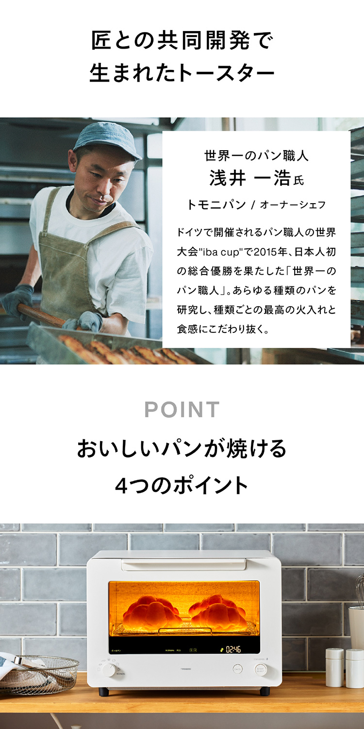 匠との共同開発で生まれたトースター 世界一のパン職人 浅井 一浩 氏 トモニパン / オーナーシェフ ドイツで開催されるパン職人の世界大会 ”iba cup” で2015年、日本人初の総合優勝を果たした「世界一のパン職人」。あらゆる種類のパンを研究し、種類ごとの最高の火入れと食感にこだわり抜く。おいしいパンが焼ける4つのポイント