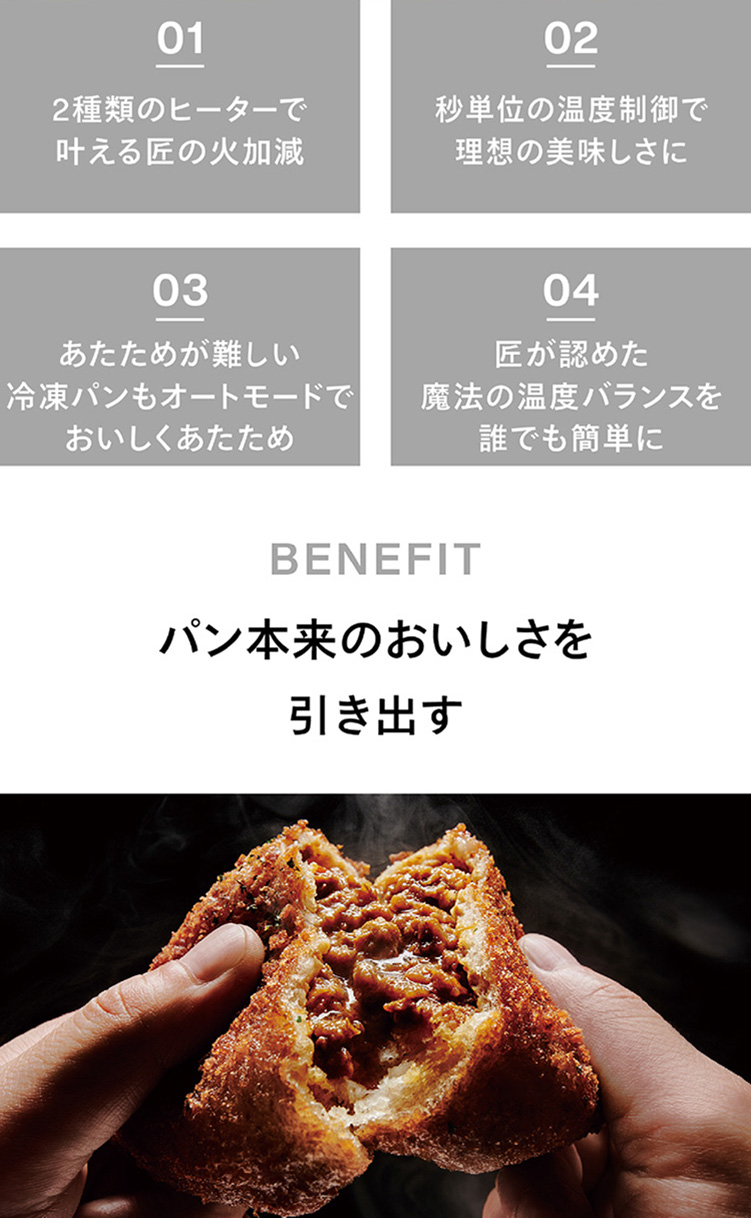 01 2種類のヒーターで叶える匠の火加減02秒単位の温度制御で理想の美味しさに 03あたためが難しい冷凍パンもオートモードでおいしくあたため 04匠が認めた魔法の温度バランスを誰でも簡単に パン本来のおいしさを引き出す
