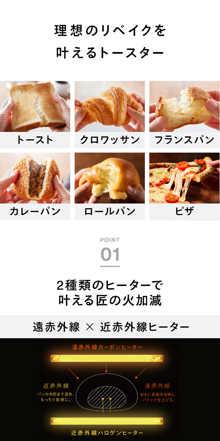 理想のリベイクを叶えるトースター トースト/クロワッサン/フランスパン/カレーパン/ロールパン/ピザ 画面に表示されている「POINT 01」の詳細エリアの文字起こしは以下の通りです。 2種類のヒーターで叶える匠の 火加減遠赤外線×近赤外線ヒーター 遠赤外線カーボンヒーターおもに表面を加熱し、パリッと仕上げる。近赤外線ハロゲンヒーターパンの内部まで温め、もっちり食感に。