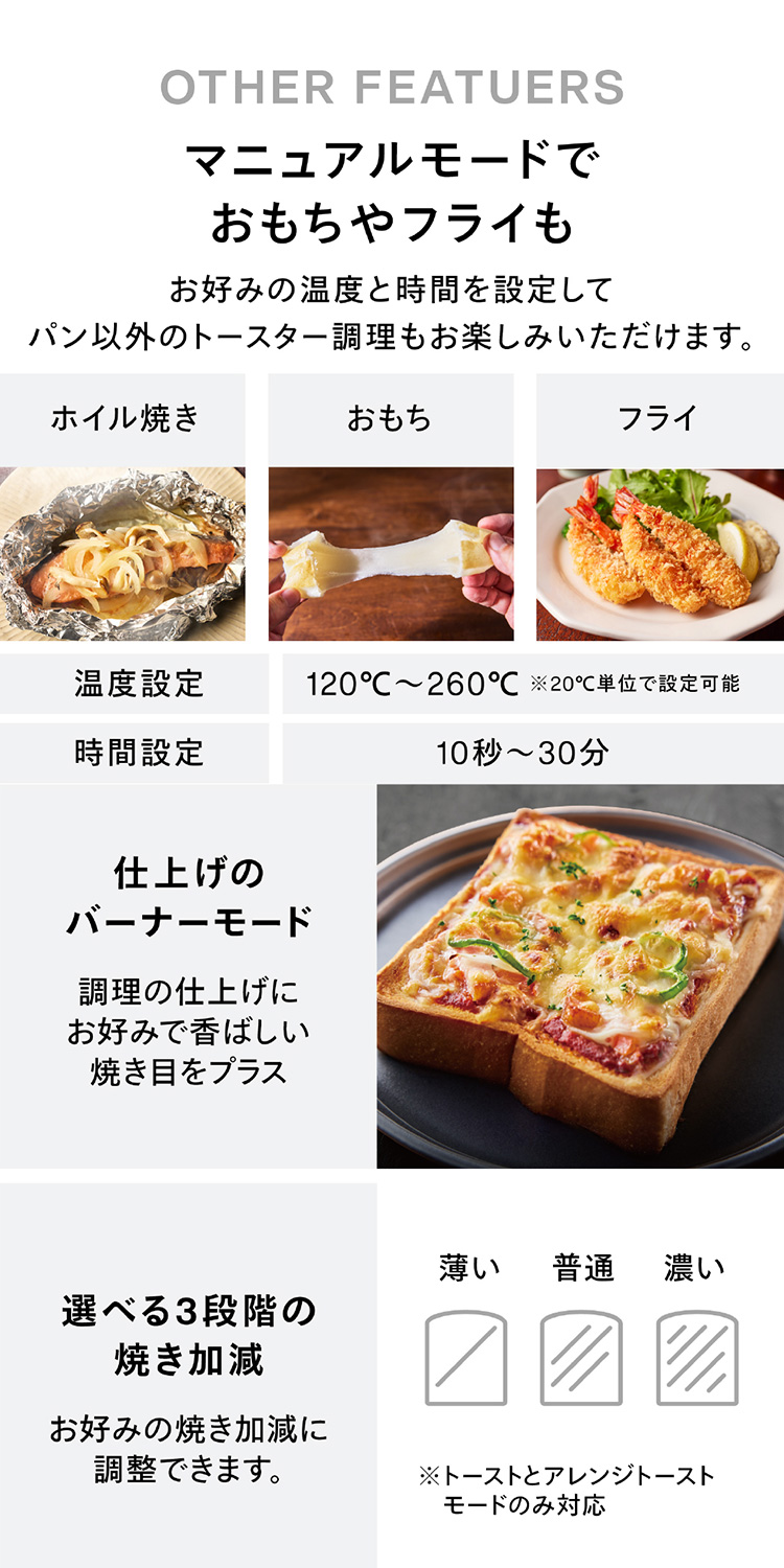 マニュアルモードフライでおもちやフライも お好みの温度と時間を設定してパン以外のトースター調理もお楽しみいただけます。仕上げのバナーモード 選べる3段階の焼き加減