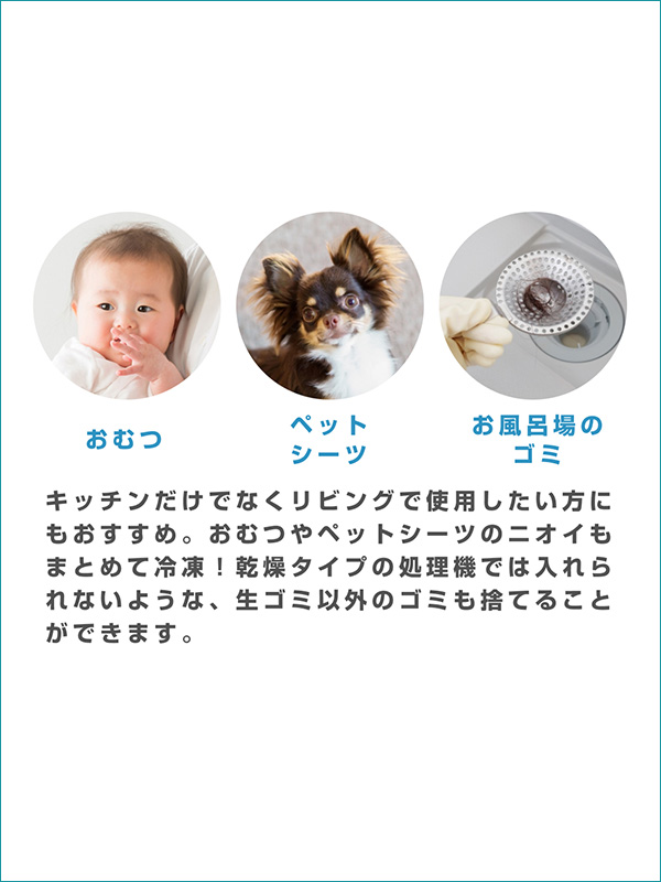 おむつ・ペットシート・お風呂場のゴミ キッチンだけでなくリビングで使用したい方にもおすすめ。おむつやペットシーツのニオイもまとめて冷凍！乾燥タイプの処理機では入れられないような、生ゴミ以外のゴミも捨てることができます。
