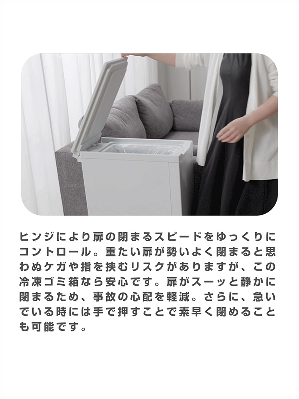 ヒンジにより扉の閉まるスピードをゆっくりにコントロール。重たい扉が勢いよく閉まると思わぬケガや指を挟むリスクがありますが、この冷凍ゴミ箱なら安心です。扉がスーッと静かに閉まるため、事故の心配を軽減。さらに、急いでいる時には手で押すことで素早く閉めることも可能です。