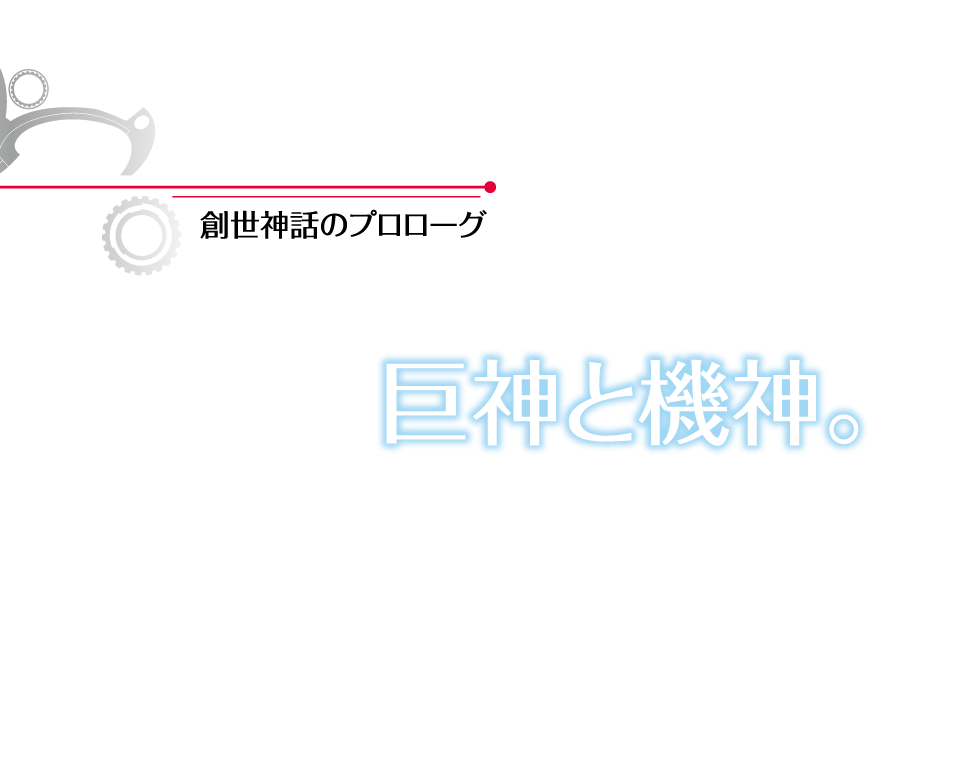 ストーリー 創世神話のプロローグ 巨神と機神。 かつて、お互いの存亡をかけて戦った、二柱の神。壮絶な戦いの果てに、神は骸となり、やがて生命の栄える大地となった。
