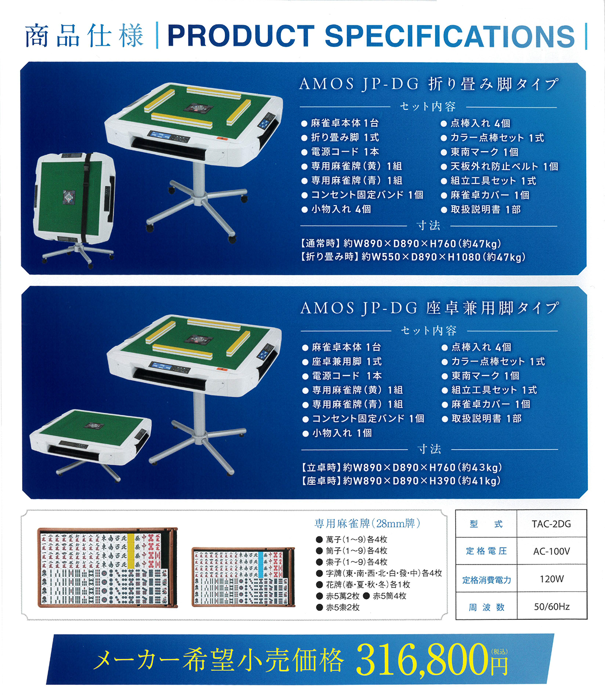 商品仕様 PRODUCT SPECIFICATIONS AMOS JP-DG 折り畳み脚タイプ セット内容:麻雀卓本体1台、折り畳み脚1式、電源コード1本、専用麻雀牌(黄)1組、専用麻雀牌(青)1組、コンセント固定バンド1個、小物入れ4個、点棒入れ4個、カラー点棒セット1式、東南マーク1個、天板外れ防止ベルト1個、組立工具セット1式、麻雀卓カバー1個、取扱説明書1部 寸法:【通常時】約W890×D890×H760(約47kg)【折り畳み時】約W550×D890×H1080(約47kg) AMOS JP-DG 座卓兼用脚タイプ セット内容:麻雀卓本体1台、座卓兼用脚1式、電源コード1本、専用麻雀牌(黄)1組、専用麻雀牌(青)1組、コンセント固定バンド1個、小物入れ1個、点棒入れ4個、カラー点棒セット1式、東南マーク1個、組立工具セット1式、麻雀卓カバー1個、取扱説明書1部 寸法:【立卓時】約W890×D890×H760(約43kg)【座卓時】約W890×D890×H390(約41kg) 専用麻雀牌(28mm牌)萬子・筒子・索子(1~9各4枚)、字牌(東・南・西・北・白・發・中各4枚)、花牌(春・夏・秋・冬各1枚)、赤5萬2枚、赤5筒4枚、赤5索2枚 型式:TAC-2DG 定格電圧:AC-100V 定格消費電力:120W 周波数:50/60Hz メーカー希望小売価格 316,800円(税込)