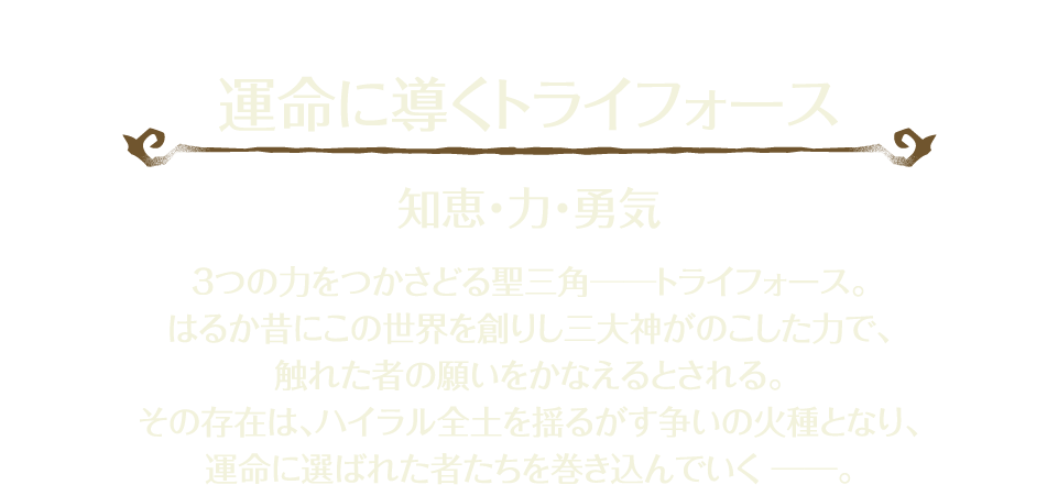 「運命に導くトライフォース」 知恵・力・勇気 3つの力をつかさどる聖三角―――トライフォース。はるか昔にこの世界を創りし三大神がのこした力で、触れた者の願いをかなえるとされる。その存在は、ハイラル全土を揺るがす争いの火種となり、運命に選ばれた者たちを巻き込んでいく―――。