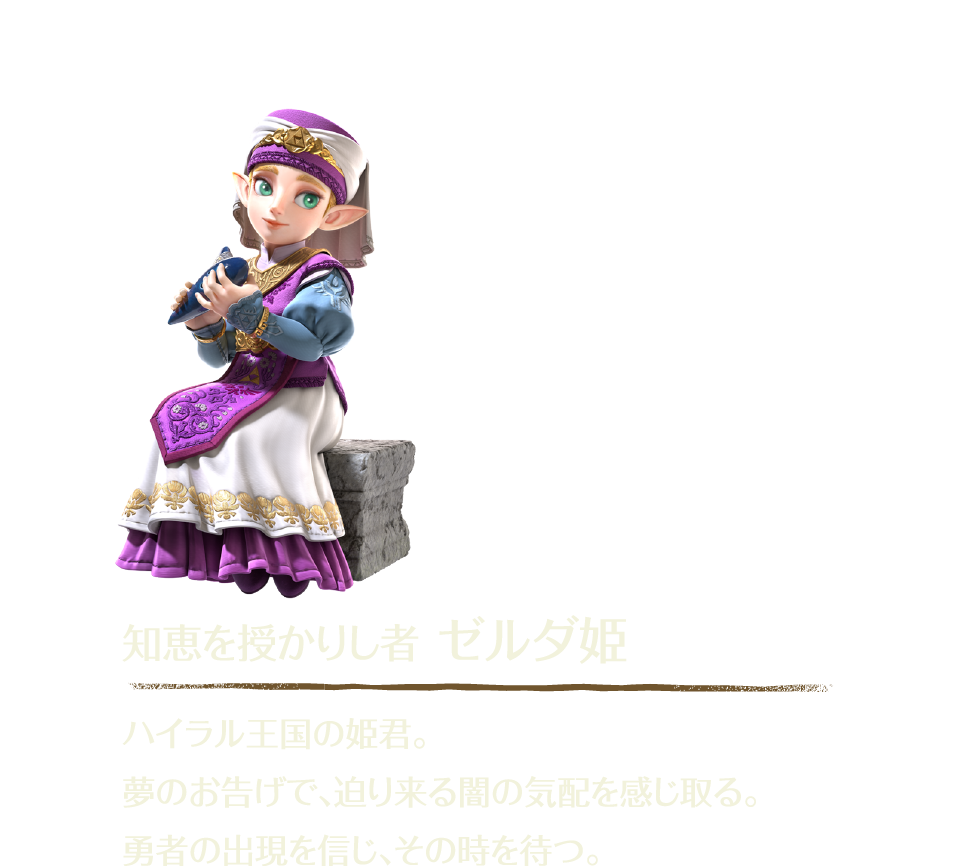 知恵を授かりし者 ゼルダ姫 ハイラル王国の姫君。夢のお告げで、迫り来る闇の気配を感じ取る。勇者の出現を信じ、その時を待つ。