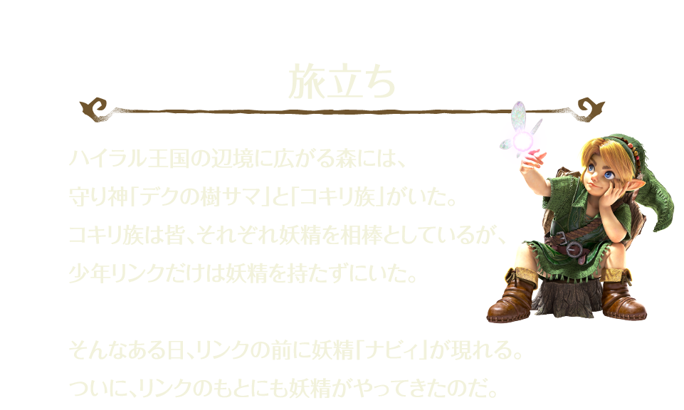 「旅立ち」 ハイラル王国の辺境に広がる森には、守り神「デクの樹サマ」と「コキリ族」がいた。コキリ族は皆、それぞれ妖精を相棒としているが、少年リンクだけは妖精を持たずにいた。 そんなある日、リンクの前に妖精「ナビィ」が現れる。ついに、リンクのもとにも妖精がやってきたのだ。