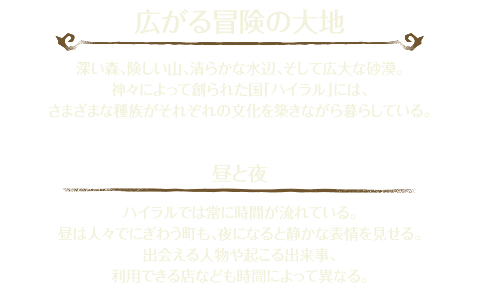 「広がる冒険の大地」 深い森、険しい山、清らかな水辺、そして広大な砂漠。神々によって創られた国「ハイラル」には、さまざまな種族がそれぞれの文化を築きながら暮らしている。 「昼と夜」 ハイラルでは常に時間が流れている。昼は人々でにぎわう町も、夜になると静かな表情を見せる。出会える人物や起こる出来事、利用できる店なども時間によって異なる。