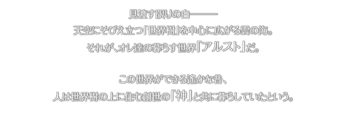見渡す限りの白ーー 天空にそびえたつ「世界樹」を中心に広がる雲の海。それが、俺たちの暮らす世界「アルスト」だ。この世界ができる遙かな昔、人は世界樹の上に住む創世の「神」とともに暮らしていたという。