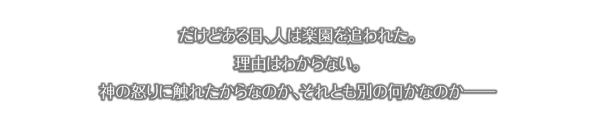 だけとある日、人は楽園を追われた。理由はわからない。神の怒りに触れたからなのか、それとも別の何かなのかーー 