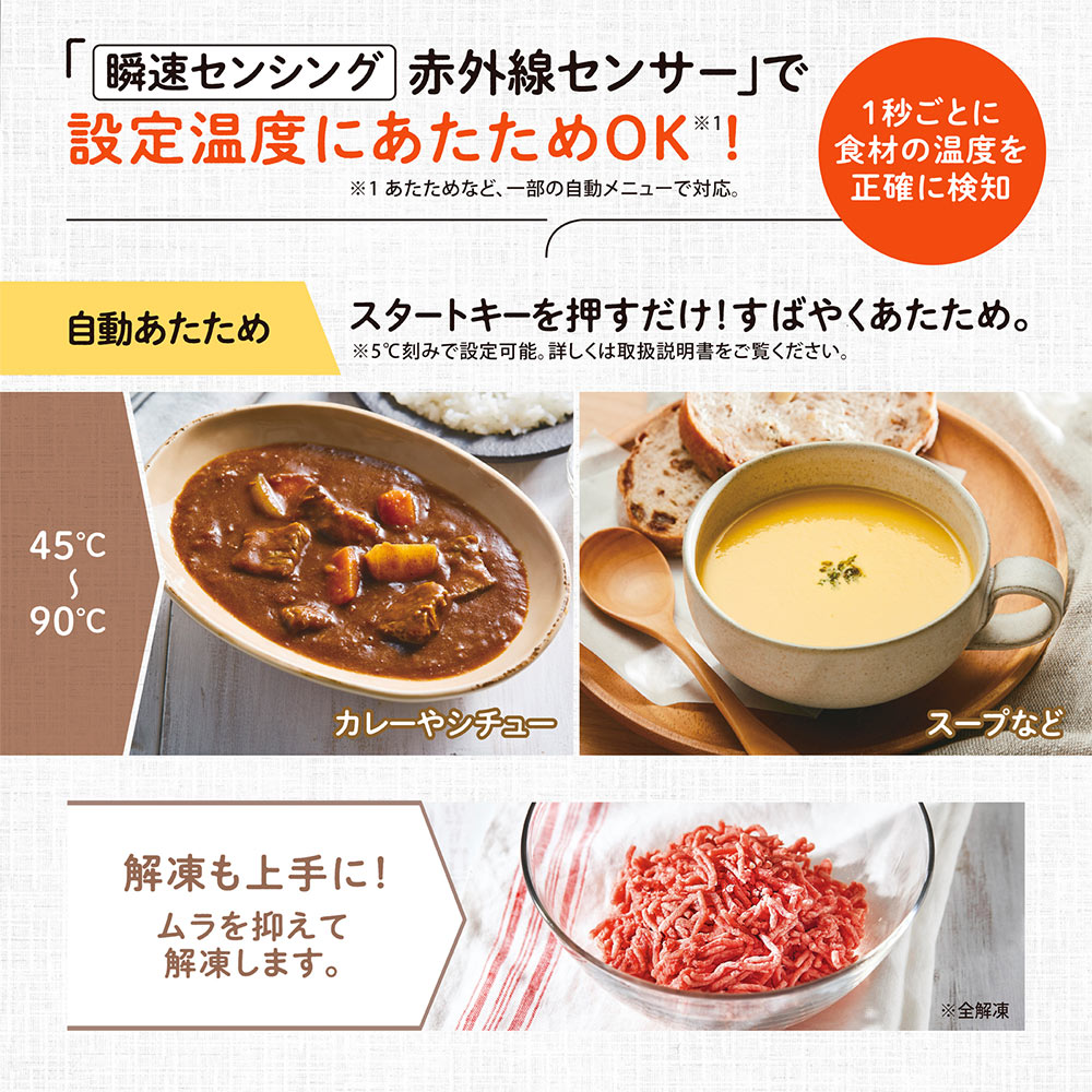「瞬速センシング 赤外線センサー」で設定温度にあたためOK　※あたためなど、一部の自動メニューで対応。 1秒ごとに食材の温度を正確に検知 自動あたため；スタートキーを押すだけ！すばやくあたため。 ※5℃刻みで設定可能。詳しくは取扱説明書をご覧ください。 解凍も上手に！ムラを抑えて解凍します。