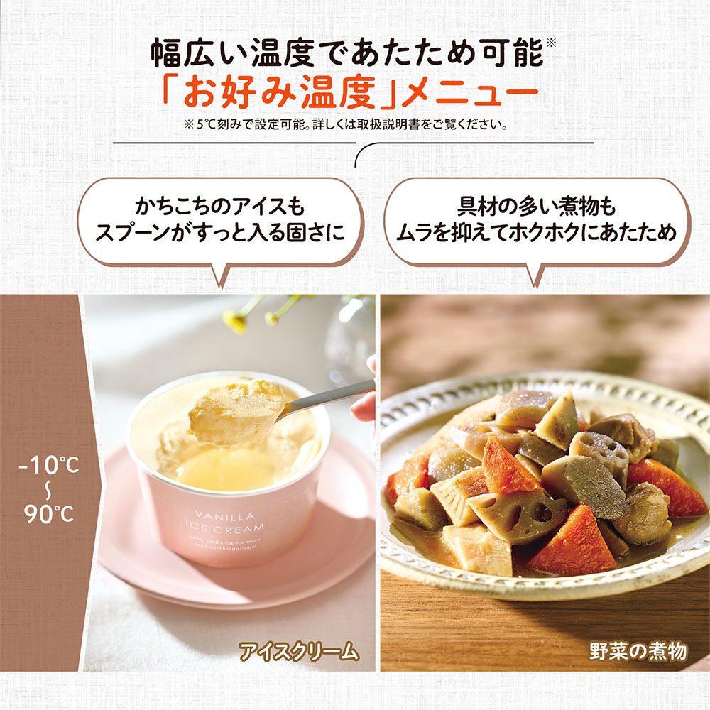 幅広い温度であたため可能「お好み温度」メニュー ※5℃刻みで設定可能。詳しくは取扱説明書をご覧ください。 かちこちのアイスもスプーンがすっと入る固さに 具材の多い煮物もムラを抑えてホクホクにあたため