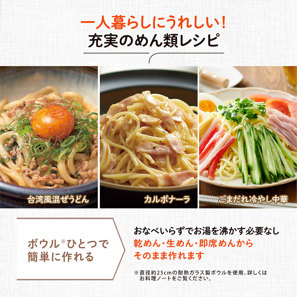 一人暮らしにうれしい！充実のめん類レシピ ボウルひとつで簡単に作れる おなべいらずでお湯を沸かす必要なし 乾めん・生めん・即席めんからそのまま作れます ※直径約25cmの耐熱ガラス製ボウルを使用。詳しくはお料理ノートをご覧ください。