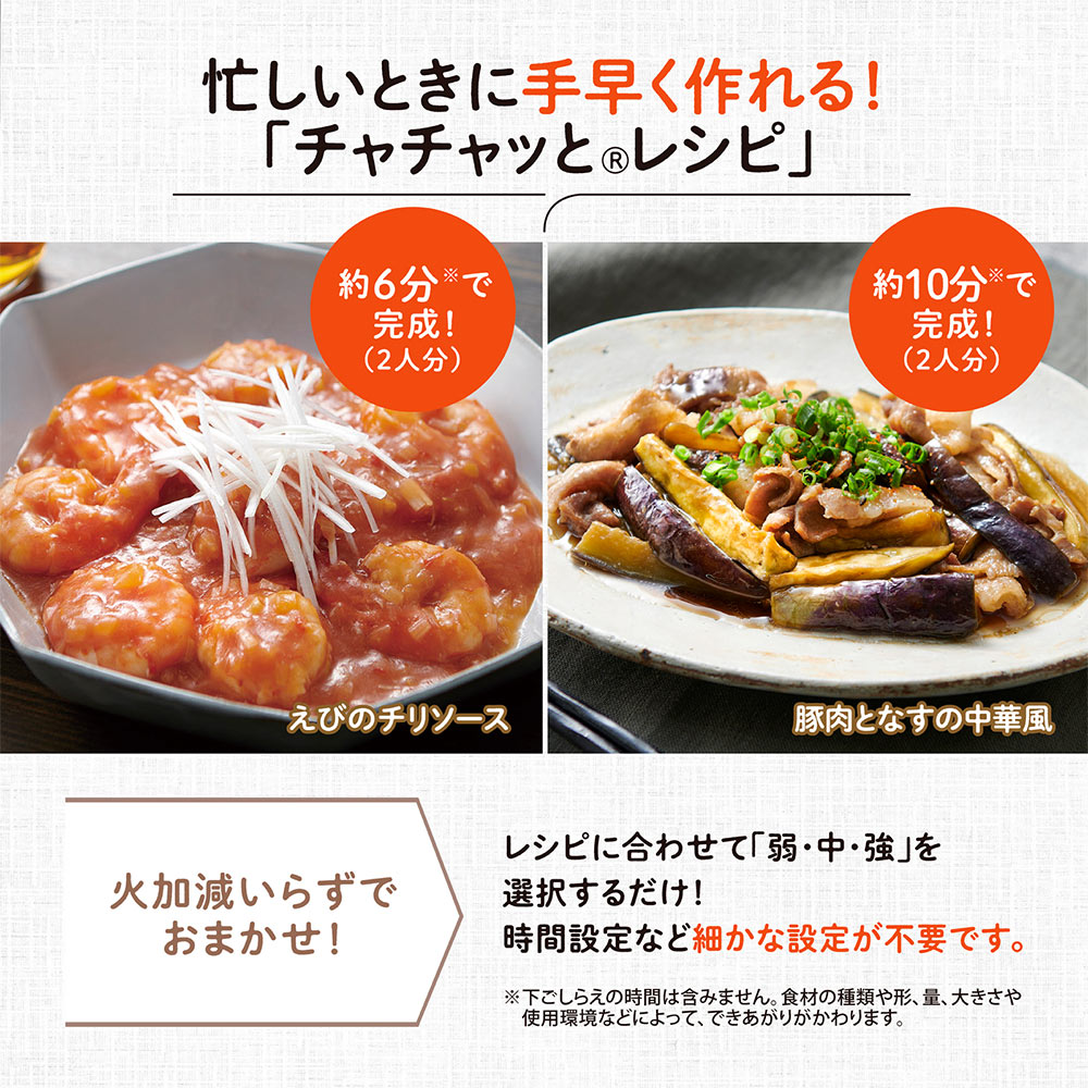 忙しいときに手早く作れる！「チャチャッと®レシピ」 火加減いらずでおまかせ！ レシピに合わせて「弱・中・強」を選択するだけ！時間設定など細かな設定が不要です。 ※下ごしらえの時間は含みません。食材の種類や形、量、大きさや使用環境などによって、できあがりがかわります。