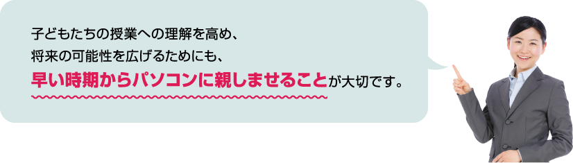 子どもたちの授業への理解を高め、将来の可能性を広げるためにも、早い時期からパソコンに親しませることが大切です。