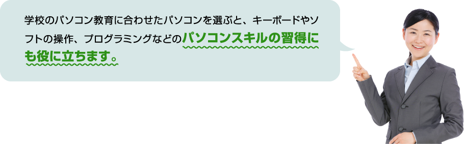 学校のパソコン教育に合わせたパソコンを選ぶと、キーボードやソフトの操作、プログラミングなどのパソコンスキルの習得にも役に立ちます。