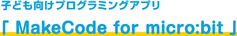 子ども向けプログラミングアプリ「 MakeCode for micro:bit 」